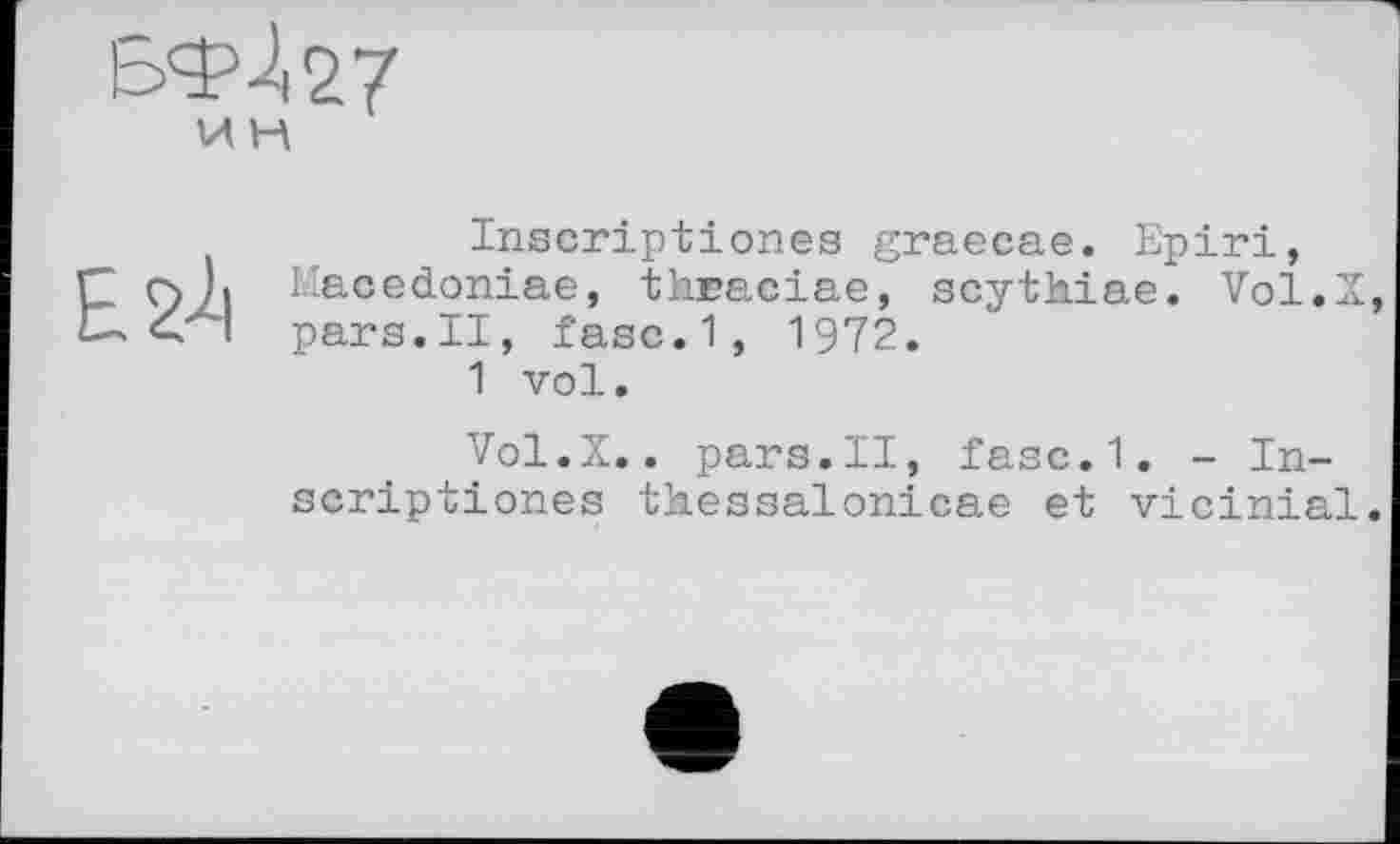 ﻿Inscriptiones graecae. Epiri, Ç Ç) Ji Macedoniae, thaaciae, scythiae. Vol.Z C-. <"' l pars.II, fasc.1, 1972.
1 vol.
Vol.X.. pars.II, fasc.1. - Inscriptiones thessalonicae et vicinial